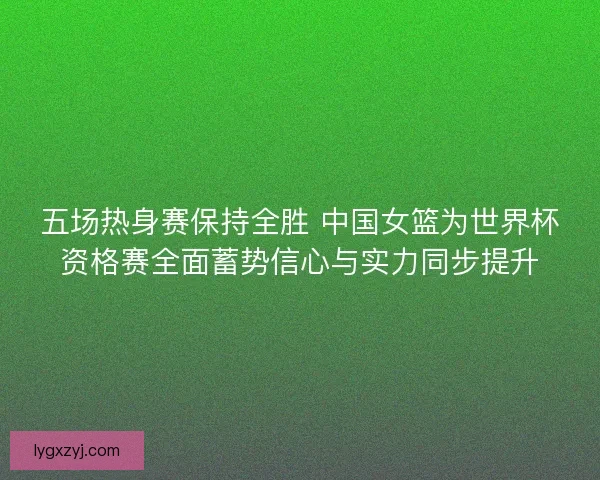 五场热身赛保持全胜 中国女篮为世界杯资格赛全面蓄势信心与实力同步提升