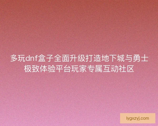 多玩dnf盒子全面升级打造地下城与勇士极致体验平台玩家专属互动社区