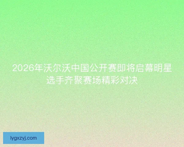 2026年沃尔沃中国公开赛即将启幕明星选手齐聚赛场精彩对决