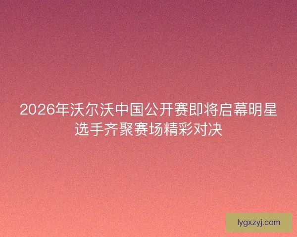 2026年沃尔沃中国公开赛即将启幕明星选手齐聚赛场精彩对决